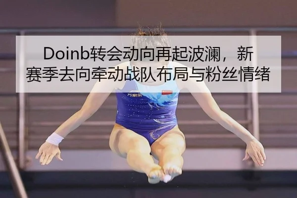 Doinb转会动向再起波澜，新赛季去向牵动战队布局与粉丝情绪